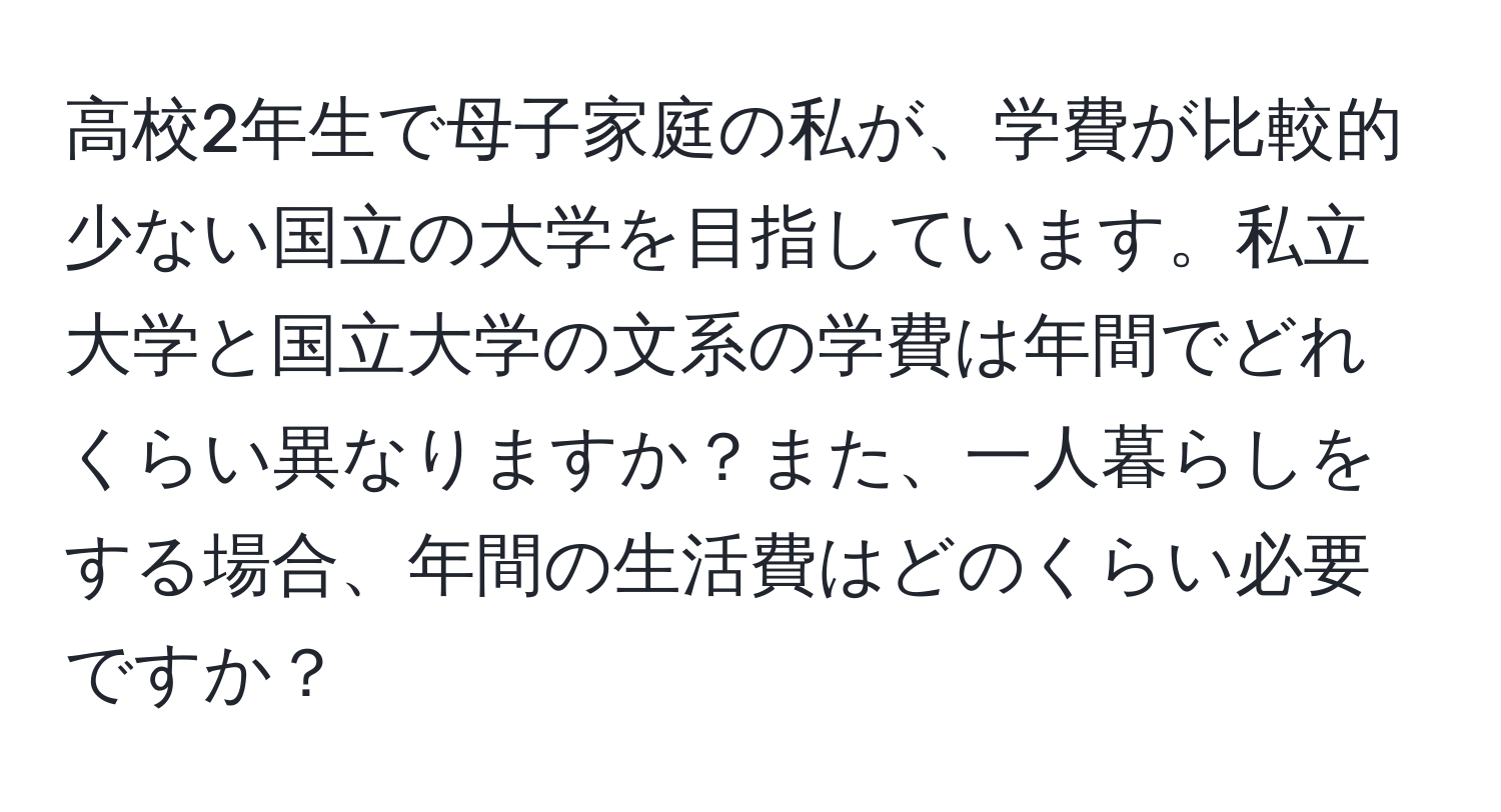 高校2年生で母子家庭の私が、学費が比較的少ない国立の大学を目指しています。私立大学と国立大学の文系の学費は年間でどれくらい異なりますか？また、一人暮らしをする場合、年間の生活費はどのくらい必要ですか？