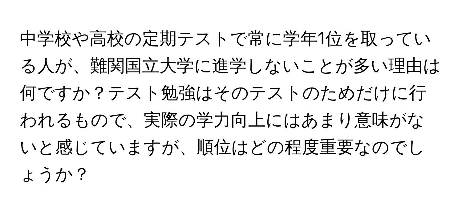 中学校や高校の定期テストで常に学年1位を取っている人が、難関国立大学に進学しないことが多い理由は何ですか？テスト勉強はそのテストのためだけに行われるもので、実際の学力向上にはあまり意味がないと感じていますが、順位はどの程度重要なのでしょうか？