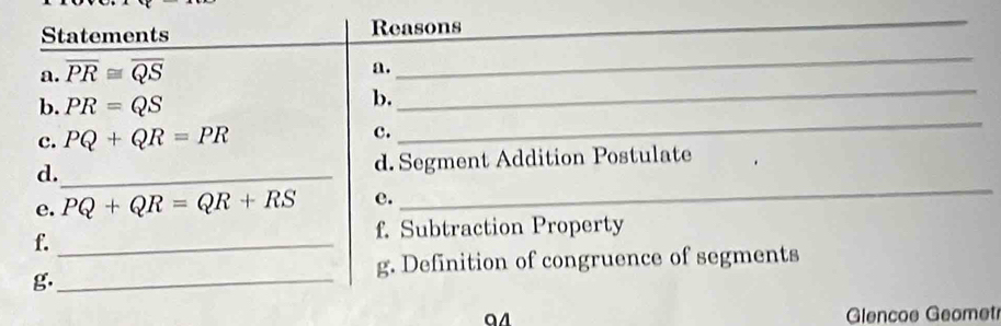 Statements Reasons 
_ 
a. overline PR≌ overline QS
a. 
_ 
_ 
b. PR=QS
b. 
_ 
c. PQ+QR=PR c. 
d._ 
d. Segment Addition Postulate 
e. PQ+QR=QR+RS e. 
_ 
f. Subtraction Property 
f._ 
g._ 
g. Definition of congruence of segments 
a4 Glencoe Geomet