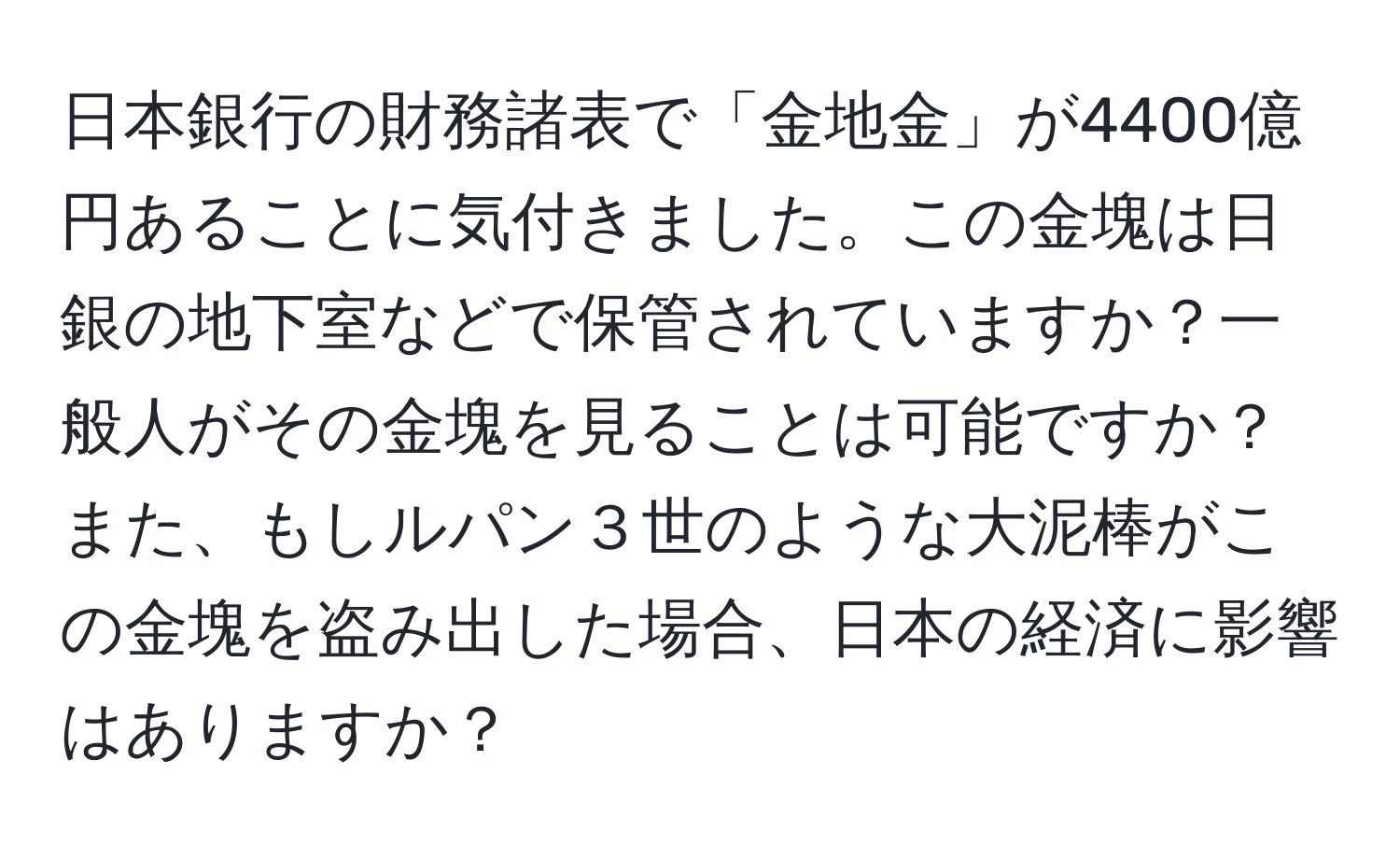 日本銀行の財務諸表で「金地金」が4400億円あることに気付きました。この金塊は日銀の地下室などで保管されていますか？一般人がその金塊を見ることは可能ですか？また、もしルパン３世のような大泥棒がこの金塊を盗み出した場合、日本の経済に影響はありますか？