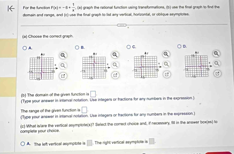 For the function F(x)=-6+ 1/x  , (a) graph the rational function using transformations, (b) use the final graph to find the
domain and range, and (c) use the final graph to list any vertical, horizontal, or oblique asymptotes.
(a) Choose the correct graph.
A.
B.
C.
D.


(b) The domain of the given function is □. 
(Type your answer in interval notation. Use integers or fractions for any numbers in the expression.)
The range of the given function is □. 
(Type your answer in interval notation. Use integers or fractions for any numbers in the expression.)
(c) What is/are the vertical asymptote(s)? Select the correct choice and, if necessary, fill in the answer box(es) to
complete your choice.
A. The left vertical asymptote is □. The right vertical asymptote is □.