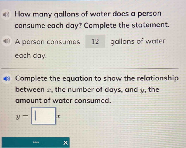 How many gallons of water does a person 
consume each day? Complete the statement. 
A person consumes 12 gallons of water 
each day. 
Complete the equation to show the relationship 
between x, the number of days, and y, the 
amount of water consumed.
y=□ x
a