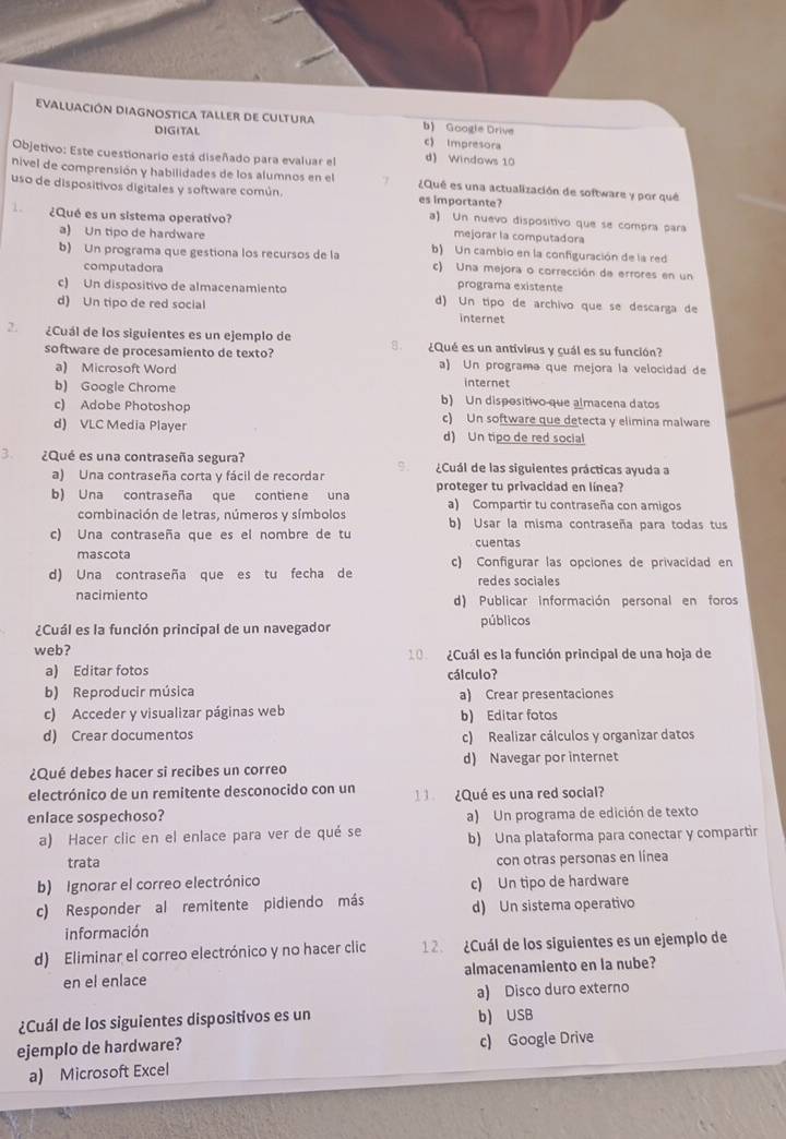 ciÓn DiAgnostica taller de cultura b) Google Drive
DIGITAL c Impresora
Objetivo: Este cuestionario está diseñado para evaluar el d) Windows 10
nivel de comprensión y habilidades de los alumnos en el ¿Qué es una actualización de software y por qué
uso de dispositivos digitales y software común. es importante?
a) Un nuevo dispositivo que se compra para
¿Qué es un sistema operativo? mejorar la computadora
a) Un tipo de hardware
b) Un programa que gestiona los recursos de la b) Un cambio en la configuración de la red
c) Una mejora o corrección de errores en un
computadora programa existente
c) Un dispositivo de almacenamiento d) Un tipo de archivo que se descarga de
d) Un tipo de red social internet
2 ¿Cuál de los siguientes es un ejemplo de A. ¿Qué es un antivirus y cuál es su función?
software de procesamiento de texto? a) Un programa que mejora la velocidad de
a) Microsoft Word
internet
b) Google Chrome b) Un dispositivo que almacena datos
c) Adobe Photoshop c) Un software que detecta y elimina malware
d) VLC Media Player d) Un tipo de red social
3. ¿Qué es una contraseña segura? O  ¿Cuál de las siguientes prácticas ayuda a
a) Una contraseña corta y fácil de recordar
b) Una contraseña que contiene una proteger tu privacidad en línea?
a) Compartir tu contraseña con amigos
combinación de letras, números y símbolos b) Usar la misma contraseña para todas tus
c) Una contraseña que es el nombre de tu cuentas
mascota c) Configurar las opciones de privacidad en
d) Una contraseña que es tu fecha de redes sociales
nacimiento d) Publicar información personal en foros
¿Cuál es la función principal de un navegador públicos
web? 10  ¿Cuál es la función principal de una hoja de
a) Editar fotos cálculo?
b) Reproducir música a) Crear presentaciones
c) Acceder y visualizar páginas web b) Editar fotos
d) Crear documentos c) Realizar cálculos y organizar datos
¿Qué debes hacer si recibes un correo d) Navegar por internet
electrónico de un remitente desconocido con un   ¿Qué es una red social?
enlace sospechoso? a) Un programa de edición de texto
a) Hacer clic en el enlace para ver de qué se b) Una plataforma para conectar y compartir
trata
con otras personas en línea
b) Ignorar el correo electrónico c) Un tipo de hardware
c) Responder al remitente pidiendo más d) Un sistema operativo
información
d) Eliminar el correo electrónico y no hacer clic 12. ¿Cuál de los siguientes es un ejemplo de
en el enlace almacenamiento en la nube?
a) Disco duro externo
¿Cuál de los siguientes dispositivos es un b) USB
ejemplo de hardware? c) Google Drive
a) Microsoft Excel