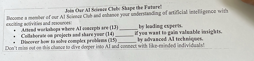 Join Our AI Science Club: Shape the Future! 
Become a member of our AI Science Club and enhance your understanding of artificial intelligence with 
exciting activities and resources: 
Attend workshops where AI concepts are (13) _by leading experts. 
Collaborate on projects and share your (14)_ if you want to gain valuable insights. 
Discover how to solve complex problems (15)_ by advanced AI techniques. 
Don’t miss out on this chance to dive deeper into AI and connect with like-minded individuals!