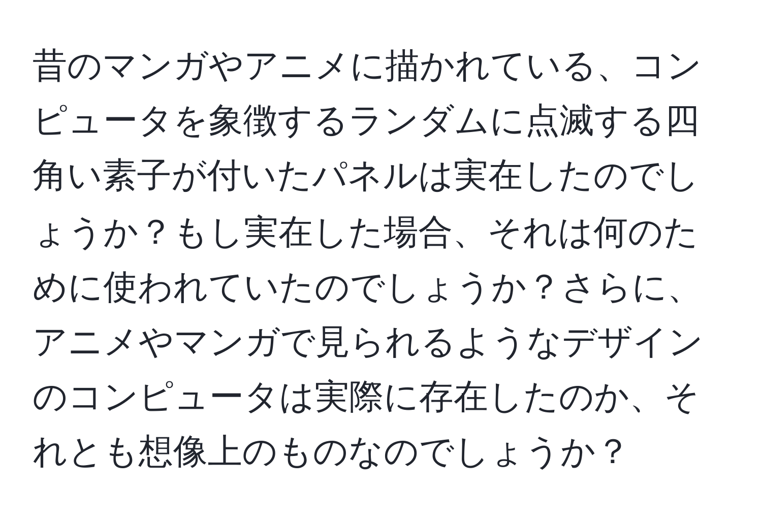 昔のマンガやアニメに描かれている、コンピュータを象徴するランダムに点滅する四角い素子が付いたパネルは実在したのでしょうか？もし実在した場合、それは何のために使われていたのでしょうか？さらに、アニメやマンガで見られるようなデザインのコンピュータは実際に存在したのか、それとも想像上のものなのでしょうか？