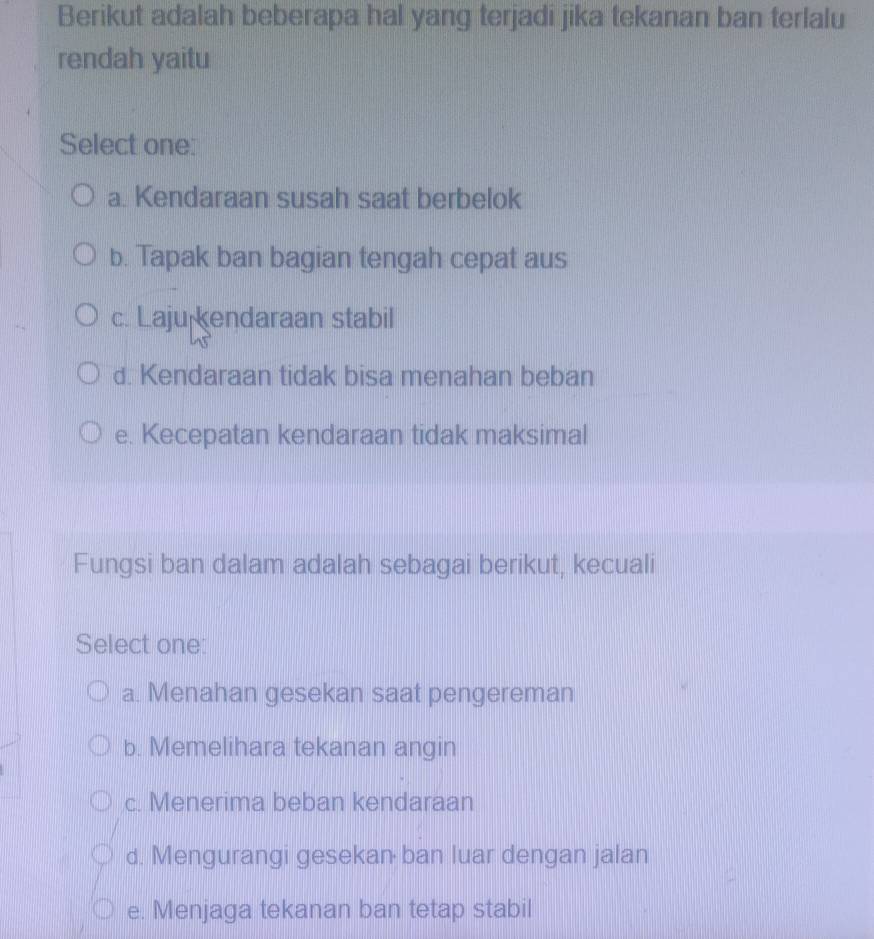 Berikut adalah beberapa hal yang terjadi jika tekanan ban terlalu
rendah yaitu
Select one:
a. Kendaraan susah saat berbelok
b. Tapak ban bagian tengah cepat aus
c. Laju endaraan stabil
d. Kendaraan tidak bisa menahan beban
e. Kecepatan kendaraan tidak maksimal
Fungsi ban dalam adalah sebagai berikut, kecuali
Select one:
a. Menahan gesekan saat pengereman
b. Memelihara tekanan angin
c. Menerima beban kendaraan
d. Mengurangi gesekan ban luar dengan jalan
e. Menjaga tekanan ban tetap stabil