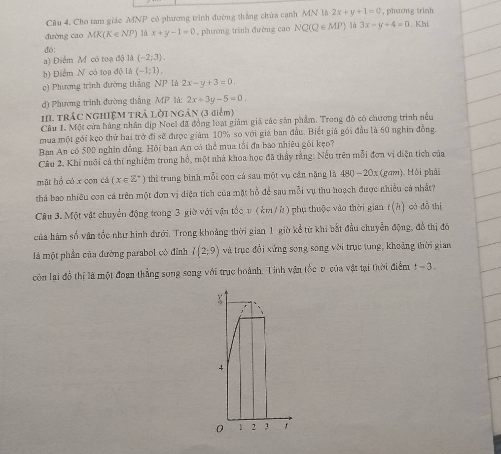 Cho tam giác MNP có phương trình đường thắng chứa cạnh MN là 2x+y+1=0 , phương trinh
đường cao MK(K∈ NP) là x+y-1=0 , phương trình đường cao NQ(Q∈ MP) là 3x-y+4=0. Khi
đó:
a) Điểm M có toạ độ là (-2;3).
b) Điểm N có toạ độ là (-1;1).
c) Phương trình đường thẳng NP là 2x-y+3=0.
d) Phương trình đường thắng MP là: 2x+3y-5=0.
III. TRÁC NGHIỆM TRẢ LỜI NGÁN (3 điểm)
Câu 1. Một cửa hàng nhân dịp Noel đã đồng loạt giảm giá các sản phẩm. Trong đó có chương trình nếu
mua một gói kẹo thứ hai trở đi sẽ được giảm 10% so với giá ban đầu. Biết giá gói đầu là 60 nghìn đồng.
Bạn An có 500 nghìn đồng. Hỏi bạn An có thể mua tối đa bao nhiêu gói kẹo?
Câu 2. Khi nuôi cá thí nghiệm trong hồ, một nhà khoa học đã thấy rằng: Nếu trên mỗi đơn vị diện tích của
mặt hồ có x con cá (x∈ Z^+) thì trung bình mỗi con cá sau một vụ cân nặng là 480-20x(gam). Hỏi phải
thả bao nhiêu con cá trên một đơn vị diện tích của mặt hồ để sau mỗi vụ thu hoạch được nhiều cá nhất?
Câu 3. Một vật chuyển động trong 3 giờ với vận tốc v ( km / h) phụ thuộc vào thời gian t(h) có dhat O thị
của hàm số vận tốc như hình dưới. Trong khoảng thời gian 1 giờ kể từ khi bắt đầu chuyển động, đồ thị đó
là một phần của đường parabol có đỉnh I(2;9) và trục đối xứng song song với trục tung, khoảng thời gian
còn lại đồ thị là một đoạn thắng song song với trục hoành. Tính vận tốc v của vật tại thời điểm t=3.
4
0 1 2 3 1