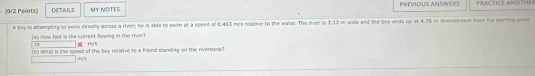 DETAiLS MY NOTES PREVIOUS ANSWERS PRACTICE ANOTHER 
A boy is attempting to swim directly across a river; he is able to swim at a speed of 0.463 m/s relative to the water. The river is 2.12 m wide and the boy ends up at 4.76 m downstream from his starting pont 
(a) How fast is the current flowing in the river?
19 X m/s
(b) What is the speed of the boy relative to a friend standing on the riverbank?
m/s