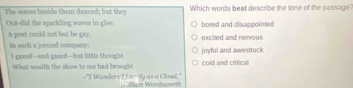 The waves beside them danced; but they Which words best describe the tone of the passage?
Out-did the sparkling waves in glee: bored and disappointed
A poet could not but be gay, excited and nervous
In such a jocund company: joyful and awestruck
I gazed—-and gazed—but little thought
What wealth the show to me had brought cold and critical
--"I Wandered Lonly as a Cloud,"
Wl lam Wordsworth