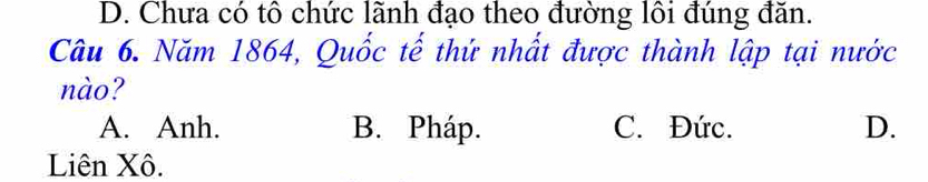 D. Chưa có tổ chức lãnh đạo theo đường lôi đúng đăn.
Câu 6. Năm 1864, Quốc tế thứ nhất được thành lập tại nước
nào?
A. Anh. B. Pháp. C. Đức. D.
Liên Xô.