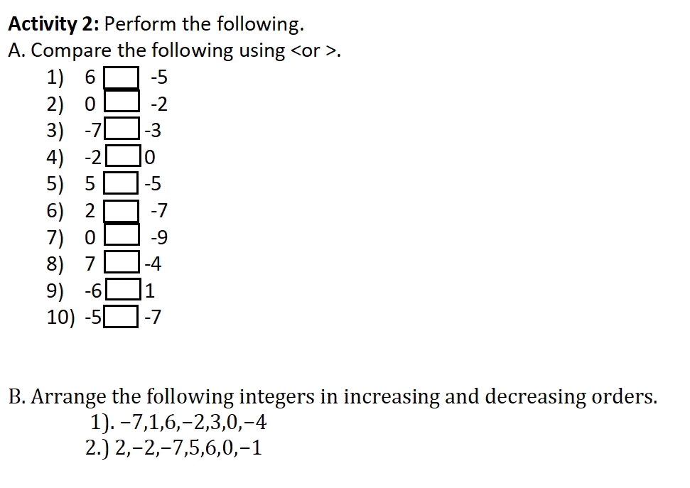 Activity 2: Perform the following. 
A. Compare the following using or . 
1) 6 -5
2) 0 -2
3) -7 -3
4) -2□ 0
5 5 □ -5
6) 2 -7
7) 0 -9
8) 7 □ -4
9) -6□ 1
10) -5 -7
B. Arrange the following integers in increasing and decreasing orders. 
1). −7, 1, 6, −2, 3, 0, −4
2.) 2, −2, −7, 5, 6, 0, −1