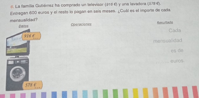 La familia Gutiérrez ha comprado un televisor (916 €) y una lavadora (578 €). 
Entregan 600 euros y el resto lo pagan en seis meses. ¿Cuál es el importe de cada 
mensualidad? 
Operaciones Resultado 
Cada 
mensualidad 
es de 
euros.