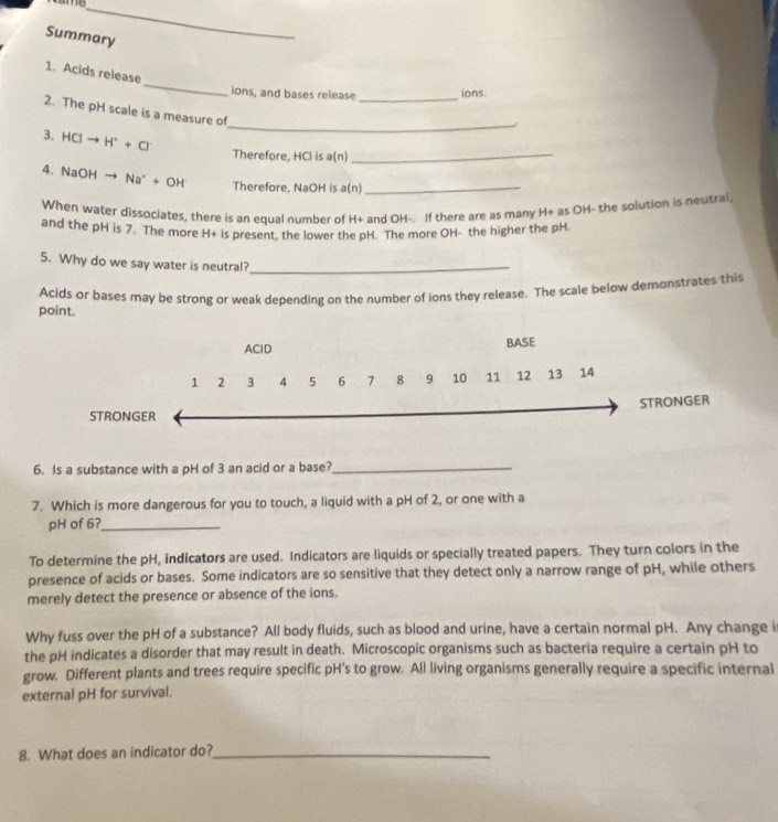 Summary 
_ 
1. Acids release 
_ 
ions, and bases release ions 
_ 
2. The pH scale is a measure of 
3. HCIto H^++Cr
Therefore, HCl is a(n)_ 
4. NaOHto Na^++OH Therefore, NaOH is a(n)_ 
When water dissociates, there is an equal number of H+ and OH-. If there are as many H+ as OH- the solution is neutral, 
and the pH is 7. The more H+ is present, the lower the pH. The more OH- the higher the pH 
5. Why do we say water is neutral?_ 
point. Acids or bases may be strong or weak depending on the number of ions they release. The scale below demonstrates this 
AClD BASE
1 2 3 4 5 6 7 8 9 10 11 12 13 14
STRONGER 
STRONGER 
6. Is a substance with a pH of 3 an acid or a base?_ 
7. Which is more dangerous for you to touch, a liquid with a pH of 2, or one with a 
pH of 6?_ 
To determine the pH, indicators are used. Indicators are liquids or specially treated papers. They turn colors in the 
presence of acids or bases. Some indicators are so sensitive that they detect only a narrow range of pH, while others 
merely detect the presence or absence of the ions. 
Why fuss over the pH of a substance? All body fluids, such as blood and urine, have a certain normal pH. Any change i 
the pH indicates a disorder that may result in death. Microscopic organisms such as bacteria require a certain pH to 
grow. Different plants and trees require specific pH's to grow. All living organisms generally require a specific internal 
external pH for survival. 
8. What does an indicator do?_