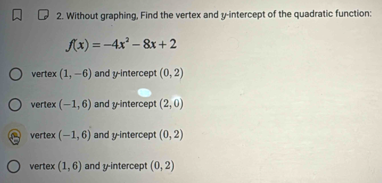 Without graphing, Find the vertex and y-intercept of the quadratic function:
f(x)=-4x^2-8x+2
vertex (1,-6) and y-intercept (0,2)
vertex (-1,6) and y-intercept (2,0)
vertex (-1,6) and y-intercept (0,2)
vertex (1,6) and y-intercept (0,2)