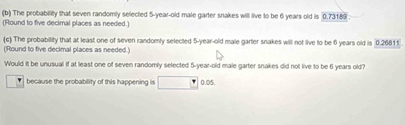 The probability that seven randomly selected 5-year-old male garter snakes will live to be 6 years old is 0.73189. 
(Round to five decimal places as needed.) 
(c) The probability that at least one of seven randomly selected 5-year-old male garter snakes will not live to be 6 years old is 0.26811. 
(Round to five decimal places as needed.) 
Would it be unusual if at least one of seven randomly selected 5-year -old male garter snakes did not live to be 6 years old? 
because the probability of this happening is 0.05.