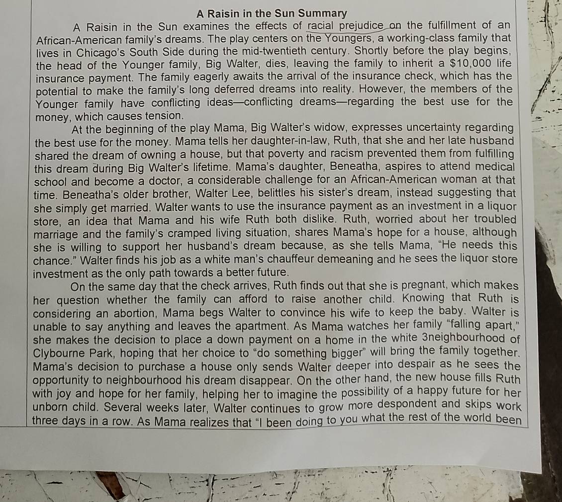 A Raisin in the Sun Summary
A Raisin in the Sun examines the effects of racial prejudice on the fulfillment of an
African-American family's dreams. The play centers on the Youngers, a working-class family that
lives in Chicago's South Side during the mid-twentieth century. Shortly before the play begins,
the head of the Younger family, Big Walter, dies, leaving the family to inherit a $10,000 life
insurance payment. The family eagerly awaits the arrival of the insurance check, which has the
potential to make the family's long deferred dreams into reality. However, the members of the
Younger family have conflicting ideas—conflicting dreams—regarding the best use for the
money, which causes tension.
At the beginning of the play Mama, Big Walter's widow, expresses uncertainty regarding
the best use for the money. Mama tells her daughter-in-law, Ruth, that she and her late husband
shared the dream of owning a house, but that poverty and racism prevented them from fulfilling
this dream during Big Walter's lifetime. Mama's daughter, Beneatha, aspires to attend medical
school and become a doctor, a considerable challenge for an African-American woman at that
time. Beneatha's older brother, Walter Lee, belittles his sister's dream, instead suggesting that
she simply get married. Walter wants to use the insurance payment as an investment in a liquor
store, an idea that Mama and his wife Ruth both dislike. Ruth, worried about her troubled
marriage and the family's cramped living situation, shares Mama's hope for a house, although
she is willing to support her husband’s dream because, as she tells Mama, “He needs this
chance." Walter finds his job as a white man's chauffeur demeaning and he sees the liquor store
investment as the only path towards a better future.
On the same day that the check arrives, Ruth finds out that she is pregnant, which makes
her question whether the family can afford to raise another child. Knowing that Ruth is
considering an abortion, Mama begs Walter to convince his wife to keep the baby. Walter is
unable to say anything and leaves the apartment. As Mama watches her family “falling apart,”
she makes the decision to place a down payment on a home in the white 3neighbourhood of
Clybourne Park, hoping that her choice to “do something bigger” will bring the family together.
Mama's decision to purchase a house only sends Walter deeper into despair as he sees the
opportunity to neighbourhood his dream disappear. On the other hand, the new house fills Ruth
with joy and hope for her family, helping her to imagine the possibility of a happy future for her
unborn child. Several weeks later, Walter continues to grow more despondent and skips work
three days in a row. As Mama realizes that "I been doing to you what the rest of the world been