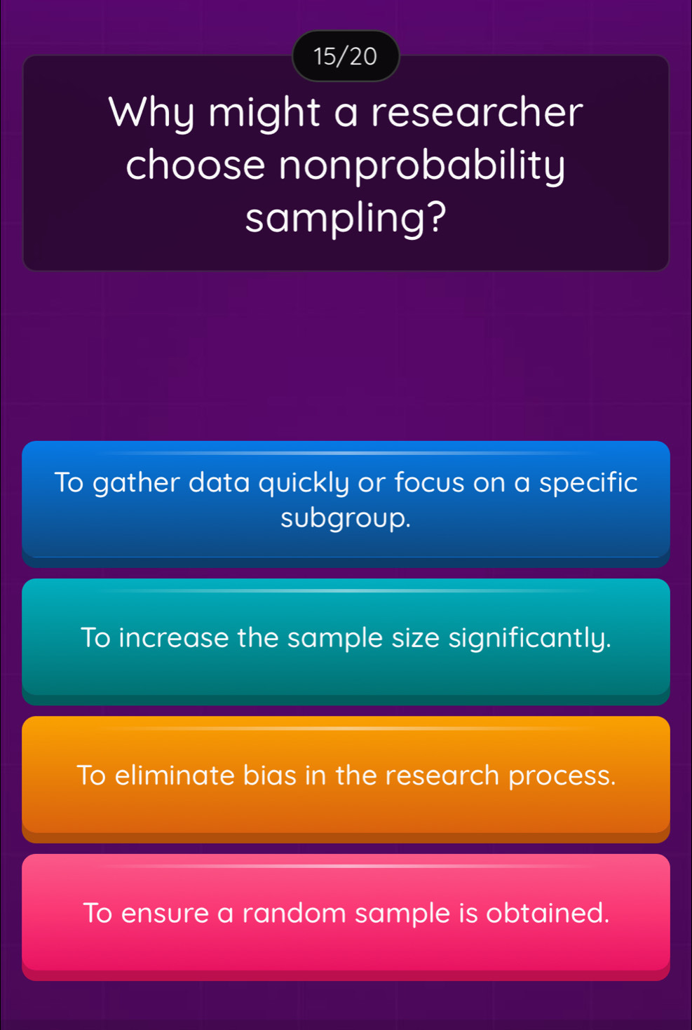 15/20
Why might a researcher
choose nonprobability
sampling?
To gather data quickly or focus on a specific
subgroup.
To increase the sample size significantly.
To eliminate bias in the research process.
To ensure a random sample is obtained.