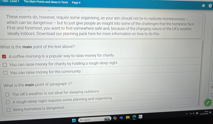 Text - Level 1 The Main Points and Ideas in Texts Page 4
These events do, however, require some organising, as your aim should not be to replicate homelessness -
which can be dangerous - but to just give people an insight into some of the challenges that the homeless face
First and foremost, you want to find somewhere safe and, because of the changing nature of the UK's weather,
ideally indoors. Download our planning pack here for more information on how to do this.
What is the main point of the text above?
A coffee morning is a popular way to raise money for charity.
You can raise money for charity by holding a rough-sleep night.
You can raise money for the community.
What is the main point of paragraph 2?
The UK's weather is not ideal for sleeping outdoors.
A rough-sleep night requires some planning and organising.
Being homeless is dangerous.
Q Search