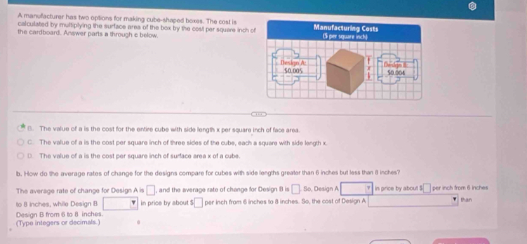 A manufacturer has two options for making cube-shaped boxes. The cost is
calculated by multiplying the surface area of the box by the cost per square inch of
the cardboard. Answer parts a through c below.
8. The value of a is the cost for the entire cube with side length x per square inch of face area.
C The value of a is the cost per square inch of three sides of the cube, each a square with side length x.
D. The value of a is the cost per square inch of surface area x of a cube.
b. How do the average rates of change for the designs compare for cubes with side lengths greater than 6 inches but less than 8 inches?
The average rate of change for Design A is □ , and the average rate of change for Design B is □ .So , Design A v in price by about $ □ per inch from 6 inches
to 8 inches, while Design B v in price by about $ □ per inch from 6 inches to 8 inches. So, the cost of Design A than
Design B from 6 to 8 inches.
(Type integers or decimals.)