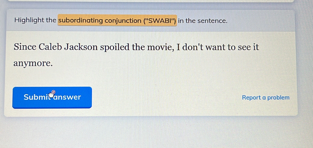 Highlight the subordinating conjunction (''SWABI'') in the sentence. 
Since Caleb Jackson spoiled the movie, I don't want to see it 
anymore. 
Submic answer Report a problem