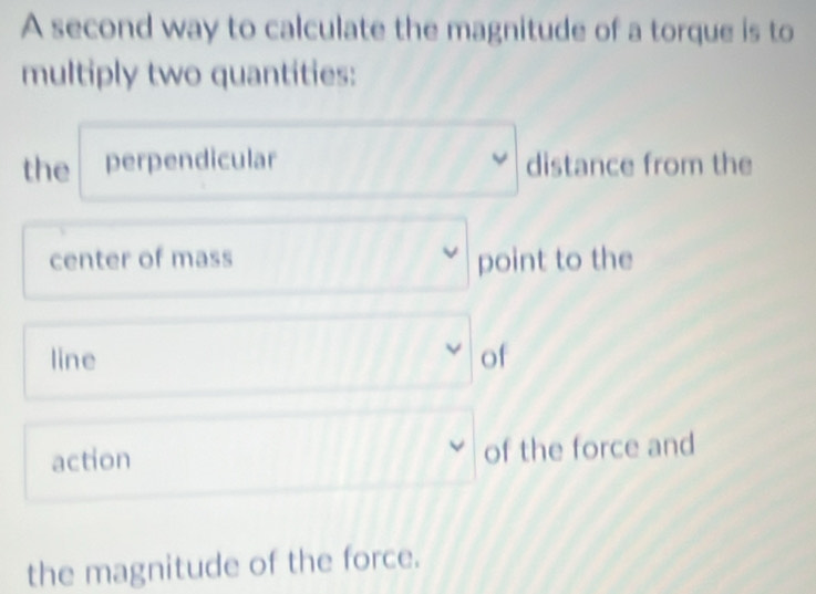 A second way to calculate the magnitude of a torque is to 
multiply two quantities: 
the perpendicular distance from the 
center of mass point to the 
line of 
action of the force and 
the magnitude of the force.