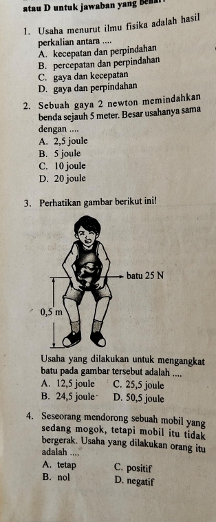 atau D untuk jawaban yang be
1. Usaha menurut ilmu fisika adalah hasil
perkalian antara ....
A. kecepatan dan perpindahan
B. percepatan dan perpindahan
C. gaya dan kecepatan
D. gaya dan perpindahan
2. Sebuah gaya 2 newton memindahkan
benda sejauh 5 meter. Besar usahanya sama
dengan ....
A. 2,5 joule
B. 5 joule
C. 10 joule
D. 20 joule
3. Perhatikan gambar berikut ini!
Usaha yang dilakukan untuk mengangkat
batu pada gambar tersebut adalah ....
A. 12,5 joule C. 25,5 joule
B. 24,5 joule D. 50,5 joule
4. Seseorang mendorong sebuah mobil yang
sedang mogok, tetapi mobil itu tidak
bergerak. Usaha yang dilakukan orang itu
adalah ....
A. tetap C. positif
B. nol D. negatif