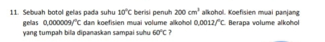 Sebuah botol gelas pada suhu 10°C berisi penuh 200cm^3 alkohol. Koefisien muai panjang 
gelas 0,000009/^circ C dan koefisien muai volume alkohol 0.0012/^circ C. Berapa volume alkohol 
yang tumpah bila dipanaskan sampai suhu 60°C ?