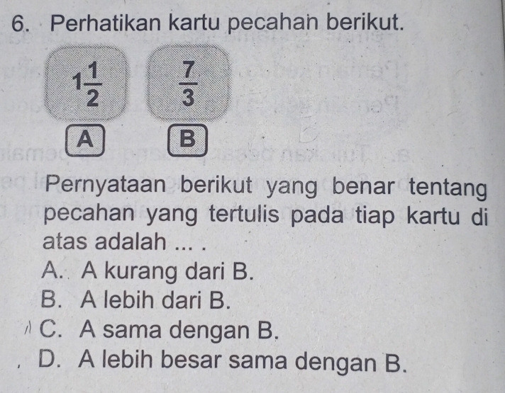 Perhatikan kartu pecahan berikut.
1 1/2   7/3 
A
B
Pernyataan berikut yang benar tentang
pecahan yang tertulis pada tiap kartu di
atas adalah ... .
A. A kurang dari B.
B. A lebih dari B.
C. A sama dengan B.
D. A lebih besar sama dengan B.