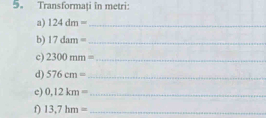 5。 Transformați in metri: 
a) 124dm= _ 
b) 17dam= _ 
c) 2300mm= _ 
d) 576cm= _ 
e) 0,12km= _ 
f) 13,7hm= _