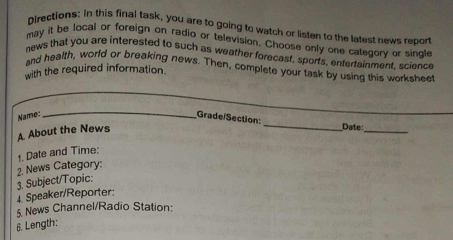 Directions: In this final task, you are to going to watch or listen to the latest news report 
may it be local or foreign on radio or television. Choose only one category or single 
news that you are interested to such as weather forecast, sports, entertainment, science 
and health, world or breaking news. Then, complete your task by using this worksheet 
with the required information. 
_ 
_ 
_ 
_ 
_ 
Name: 
_ 
_ 
_ 
Grade/Section: 
A. About the News 
_ 
Date: 
1. Date and Time: 
2. News Category: 
3. Subject/Topic: 
4. Speaker/Reporter: 
5. News Channel/Radio Station: 
6. Length: