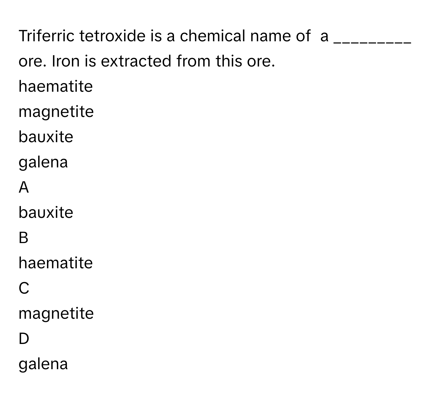 Triferric tetroxide is a chemical name of   a _________ ore. Iron is extracted from this ore. 
haematite 

magnetite 

bauxite 

galena 


A  
bauxite 
 


B  
haematite 
 


C  
magnetite 
 


D  
galena