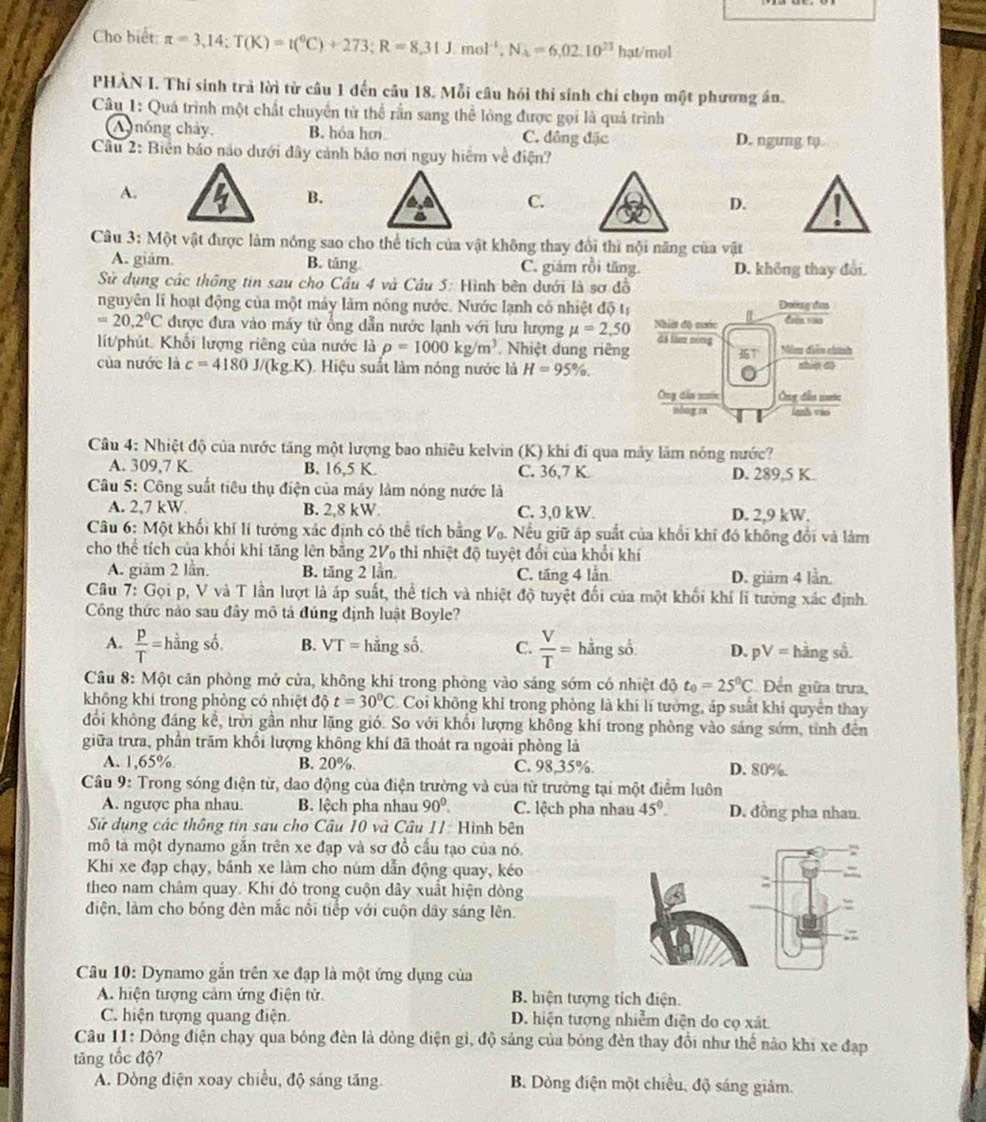 Cho biết; π =3,14;T(K)=t(^0C)+273;R=8,31J.mol^(-1),N_A=6,02.10^(23) hạt/mol
PHAN I. Thí sinh trả lời từ câu 1 đến câu 18. Mỗi câu hồi thi sinh chỉ chọn một phương án.
Câu 1: Quá trình một chất chuyển từ thể rần sang thể lỏng được gọi là quả trình
A  nóng chảy, B. hóa hơ C. đồng đặc D. ngung tφ
Cầu 2: Biên báo nào dưới đây cảnh bảo nơi nguy hiệm về điện?
A.
B.
C.
D.
Câu 3: Một vật được làm nóng sao cho thể tích của vật không thay đổi thì nội năng của vật
A. giám. B. tăng C. giám rồi tăng. D. không thay đổi.
Sử dụng các thống tin sau cho Cầu 4 và Câu 5: Hình bên dưới là sơ đồ
nguyên lí hoạt động của một máy làm nóng nước. Nước lạnh có nhiệt độ tị Đường dĩaa
=20,2°C được đưa vào máy tử ống dẫn nước lạnh với lưu lượng mu =2,50 Nhiêt độ cước diàn ràn
líit/phút Khối lượng riêng của nước là rho =1000kg/m^3 Nhiệt dung riêng dã lam cong Nim diễu chính
 
của nước là c=4180J/(kg.K). Hiệu suất làm nóng nước là H=95% . shipt 60
Ông dâu nuớn Ôrg dầs cie
mòng ra imh váo
Câu 4: Nhiệt độ của nước tăng một lượng bao nhiêu kelvin (K) khí đi qua máy lãm nóng nước?
A. 309,7 K. B. 16,5 K. C. 36,7 K D. 289,5 K.
*  Câu 5: Công suất tiêu thụ điện của máy làm nóng nước là
A. 2,7 kW. B. 2,8 kW C. 3,0 kW. D. 2,9 kW.
Câu 6: Một khối khí lí tưởng xác định có thể tích bằng V_0. Nếu giữ áp suất của khổi khí đó không đổi và lám
cho thể tích của khối khi tăng lên bằng 2V thỉ nhiệt độ tuyệt đổi của khổi khí
A. giăm 2 lần. B. tăng 2 lần C. tăng 4 lần D. giàm 4 lần.
Câu 7: Gọi p, V và T lần lượt là áp suất, thể tích và nhiệt độ tuyệt đổi của một khối khí lí tưởng xác định
Công thức nào sau đây mô tả đúng định luật Boyle?
A.  p/T =1 hằng số. B. VT= hǎn gshat o C.  V/T = hằng sổ D. pV= hàng số.
Câu 8: Một căn phòng mở cửa, không khi trong phòng vào sáng sớm có nhiệt dhat 0t_0=25^0C Đến giữa trưa
không khí trong phòng có nhiệt d t=30°C C. Coi không khỉ trong phòng là khí lí tưởng, áp suất khí quyển thay
đổồi không đáng kể, trời gần như lặng gió. So với khổi lượng không khí trong phòng vào sáng sớm, tỉnh đến
giữa trưa, phần trăm khối lượng không khí đã thoát ra ngoài phòng là
A. 1,65% B. 20%. C. 98,35%. D. 80%.
Câu 9: Trong sóng điện từ, dao động của điện trường và của từ trường tại một điểm luôn
A. ngược pha nhau.  B. lệch pha nhau 90°. C. lệch pha nhau 45°. D. đồng pha nhan.
Sử dụng các thông tin sau cho Câu 10 và Câu 11: Hình bên
mô tả một dynamo gắn trên xe đạp và sơ đồ cấu tạo của nó.
Khi xe đạp chạy, bánh xe làm cho núm dẫn động quay, kéo
theo nam châm quay. Khi đó trong cuộn dây xuất hiện dòng
điện, làm cho bóng đèn mắc nổi tiếp với cuộn dây sáng lên
Câu 10: Dynamo gắn trên xe đạp là một ứng dụng của
A. hiện tượng cảm ứng điện tử B. hiện tượng tích điện.
C. hiện tượng quang điện. D. hiện tượng nhiễm điện do cọ xát.
Câu 11: Dông điện chạy qua bóng đèn là dòng điện gì, độ sáng của bóng đèn thay đổi như thể nào khi xe đạp
tăng tốc độ?
A. Dòng điện xoay chiều, độ sáng tăng B. Dòng điện một chiều, độ sáng giảm.