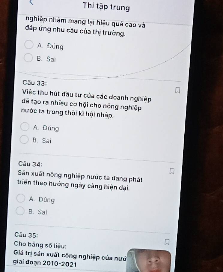Thi tập trung
nghiệp nhâm mang lại hiệu quả cao và
đáp ứng nhu cầu của thị trường.
A Đúng
B. Sai
Câu 33:
Việc thu hút đầu tư của các doanh nghiệp
đã tạo ra nhiều cơ hội cho nông nghiệp
nước ta trong thời kì hội nhập.
A. Đúng
B. Sai
Câu 34:
Sản xuất nông nghiệp nước ta đang phát
triển theo hướng ngày càng hiện đại.
A. Đúng
B. Sai
Câu 35:
Cho bảng số liệu:
Giá trị sản xuất công nghiệp của nướ
giai đoạn 2010-2021