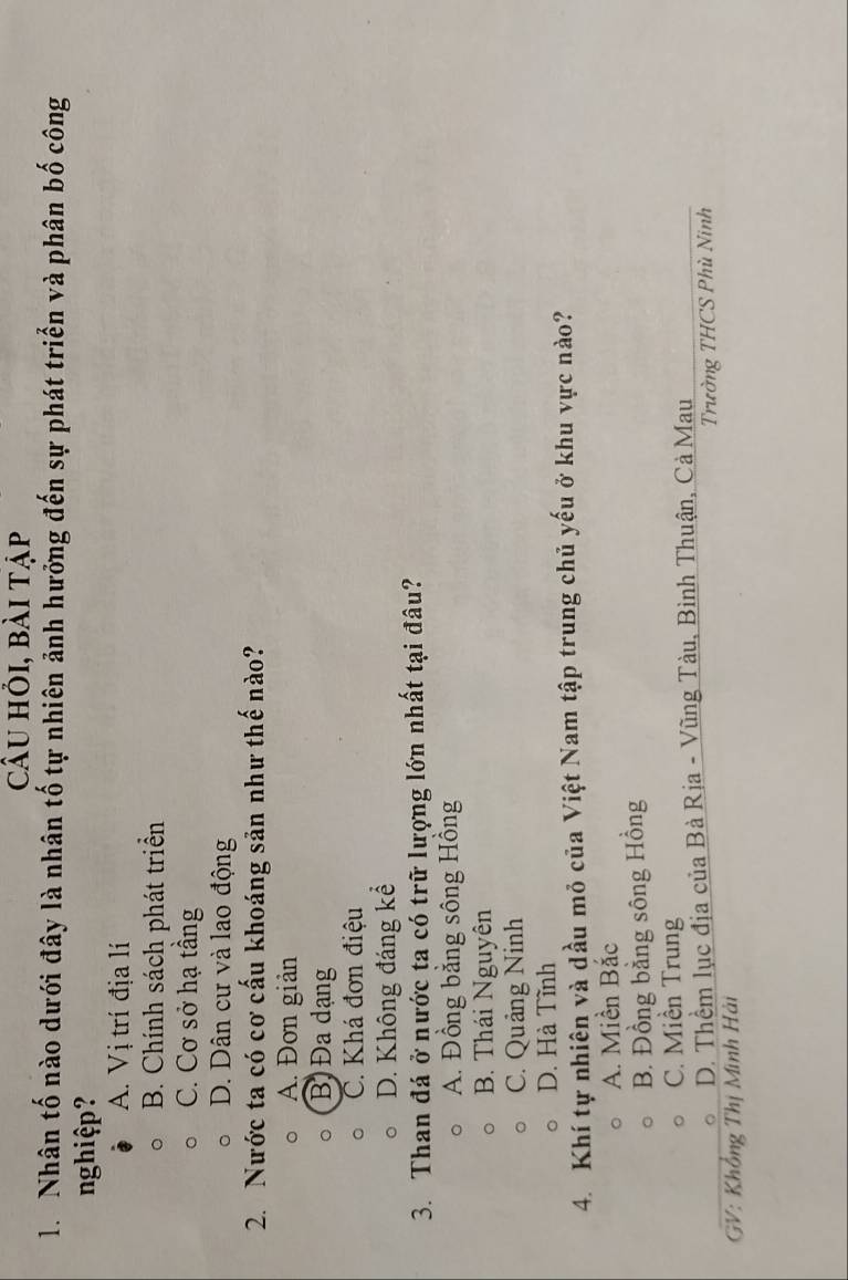 Câu hỏi, bài tập
1. Nhân tố nào dưới đây là nhân tố tự nhiên ảnh hưởng đến sự phát triển và phân bố công
nghiệp?
A. Vị trí địa lí
B. Chính sách phát triển
C. Cơ sở hạ tầng
D. Dân cư và lao động
2. Nước ta có cơ cấu khoáng sản như thế nào?
A. Đơn giản
B) Đa dạng
C. Khá đơn điệu
D. Không đáng kể
3. Than đá ở nước ta có trữ lượng lớn nhất tại đâu?
A. Đồng bằng sông Hồng
B. Thái Nguyên
C. Quảng Ninh
D. Hà Tĩnh
4. Khí tự nhiên và dầu mỏ của Việt Nam tập trung chủ yếu ở khu vực nào?
A. Miền Bắc
B. Đồng bằng sông Hồng
C. Miền Trung
D. Thềm lục địa của Bà Rịa - Vũng Tàu, Bình Thuận, Cả Mau
GV: Khổng Thị Minh Hải Trường THCS Phù Ninh