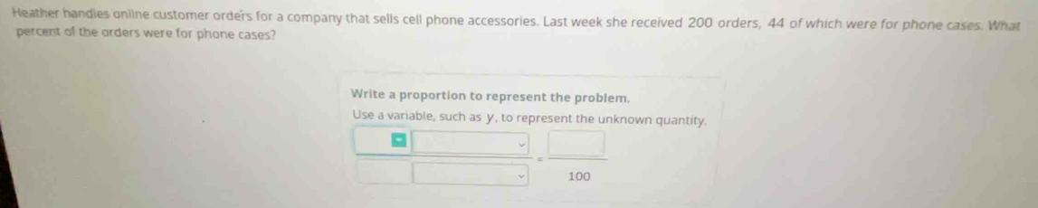 Heather handies oniine customer order's for a company that sells cell phone accessories. Last week she received 200 orders, 44 of which were for phone cases. What 
percent of the orders were for phone cases? 
Write a proportion to represent the problem. 
Use a variab le s s v t o renr known quantity.
 □ /□  = □ /100 