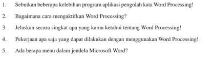 Sebutkan beberapa kelebihan program aplikasi pengolah kata Word Processing! 
2. Bagaimana cara mengaktifkan Word Processing? 
3. Jelaskan secara singkat apa yang kamu ketahui tentang Word Processing! 
4. Pekerjaan apa saja yang dapat dilakukan dengan menggunakan Word Processing! 
5. Ada berapa menu dalam jendela Microsoft Word?