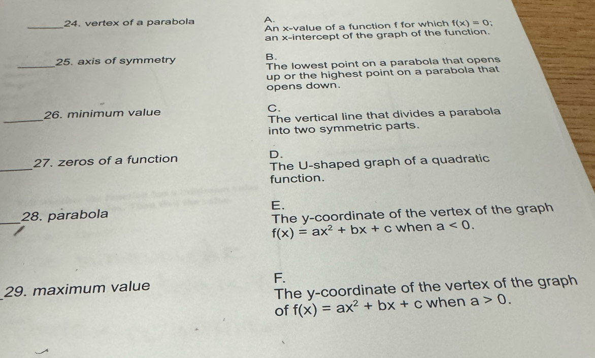 vertex of a parabola A.
An x -value of a function f for which f(x)=0 `
an x-intercept of the graph of the function.
_
25. axis of symmetry
B.
The lowest point on a parabola that opens
up or the highest point on a parabola that
opens down.
26. minimum value
C.
_
The vertical line that divides a parabola
into two symmetric parts.
_
27. zeros of a function D.
The U-shaped graph of a quadratic
function.
E.
_28. parabola
The y-coordinate of the vertex of the graph
f(x)=ax^2+bx+c when a<0</tex>.
F.
29. maximum value
The y-coordinate of the vertex of the graph
of f(x)=ax^2+bx+c when a>0.