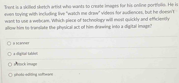 Trent is a skilled sketch artist who wants to create images for his online portfolio. He is
even toying with including live "watch me draw" videos for audiences, but he doesn’t
want to use a webcam. Which piece of technology will most quickly and efficiently
allow him to translate the physical act of him drawing into a digital image?
a scanner
a digital tablet
a stock image
photo editing software