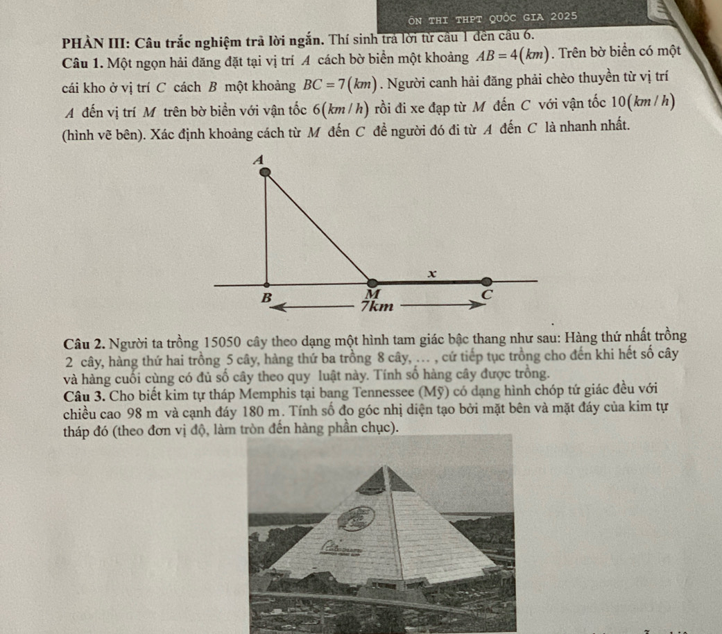 ÔN tHI tHPT QUỐc GIA 2025 
PHÀN III: Câu trắc nghiệm trã lời ngắn. Thí sinh trả lời từ cầu 1 đến câu 6. 
Câu 1. Một ngọn hải đăng đặt tại vị trí A cách bờ biển một khoảng AB=4(km). Trên bờ biển có một 
cái kho ở vị trí C cách B một khoảng BC=7(km). Người canh hải đăng phải chèo thuyền từ vị trí 
A đến vị trí Mỹ trên bờ biển với vận tốc 6(km/h) rồi đi xe đạp từ Môđến C với vận tốc 10(km /h) 
(hình vẽ bên). Xác định khoảng cách từ M đến C đề người đó đi từ A đến C là nhanh nhất. 
Câu 2. Người ta trồng 15050 cây theo dạng một hình tam giác bậc thang như sau: Hàng thứ nhất trồng
2 cây, hàng thứ hai trồng 5 cây, hàng thứ ba trồng 8 cây, ... , cứ tiếp tục trồng cho đến khi hết số cây 
và hàng cuối cùng có đủ số cây theo quy luật này. Tính số hàng cây được trồng. 
Câu 3. Cho biết kim tự tháp Memphis tại bang Tennessee (Mỹ) có dạng hình chóp tứ giác đều với 
chiều cao 98 m và cạnh đáy 180 m. Tính số đo góc nhị diện tạo bởi mặt bên và mặt đáy của kim tự 
tháp đó (theo đơn vị độ, làm tròn đến hàng phần chục).
