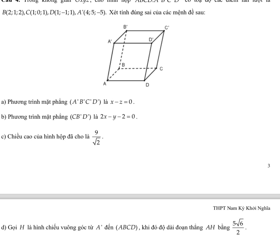 Cầu 4. Tông không gian Cxyz , . m hộp2ĐCD
B(2;1;2),C(1;0;1),D(1;-1;1),A'(4;5;-5). Xét tính đúng sai của các mệnh đề sau:
a) Phương trình mặt phẳng (A'B'C'D') là x-z=0.
b) Phương trình mặt phắng (CB'D') là 2x-y-2=0.
c) Chiều cao của hình hộp đã cho là  9/sqrt(2) .
3
THPT Nam Kỳ Khởi Nghĩa
d) Gọi H là hình chiếu vuông góc từ A' đến (ABCD), khi đó độ dài đoạn thắng AH bằng  5sqrt(6)/2 .