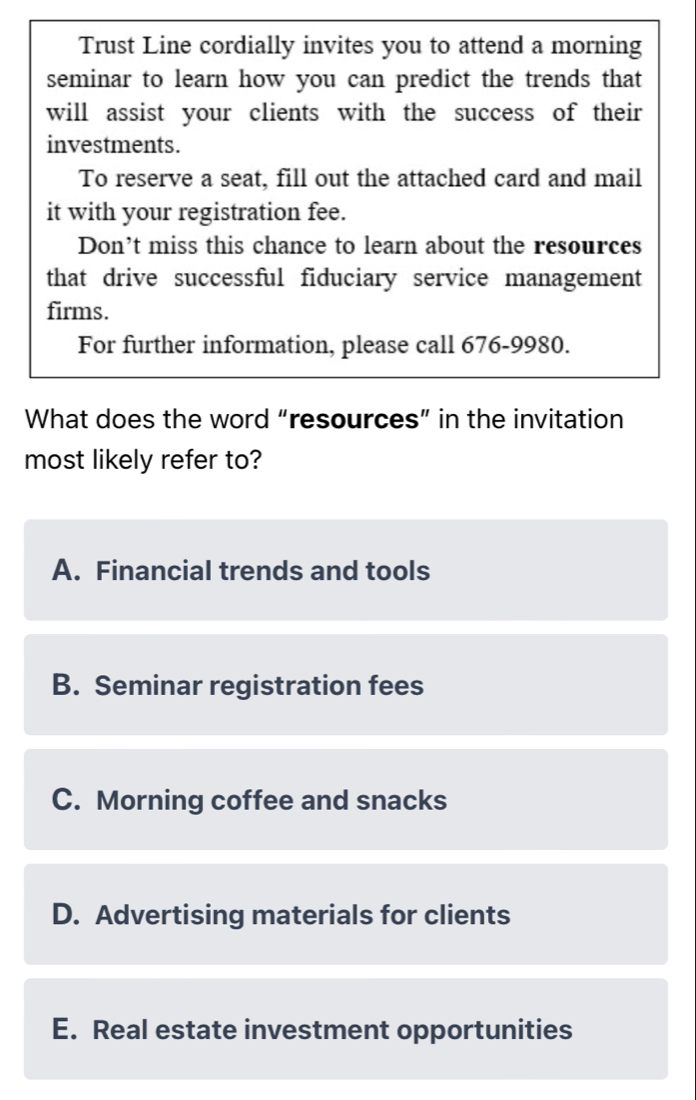 Trust Line cordially invites you to attend a morning
seminar to learn how you can predict the trends that
will assist your clients with the success of their
investments.
To reserve a seat, fill out the attached card and mail
it with your registration fee.
Don’t miss this chance to learn about the resources
that drive successful fiduciary service management
firms.
For further information, please call 676-9980.
What does the word “resources” in the invitation
most likely refer to?
A. Financial trends and tools
B. Seminar registration fees
C. Morning coffee and snacks
D. Advertising materials for clients
E. Real estate investment opportunities