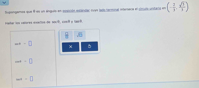 Supongamos que θ es un ángulo en posición estándar cuyo lado terminal interseca el círculo unitario en (- 2/3 , sqrt(5)/3 ). 
Hallar los valores exactos de sec θ , cos θ y tan θ.
 □ /□   sqrt(□ )
sec θ =□
× 5
cos θ =□
tan θ =□