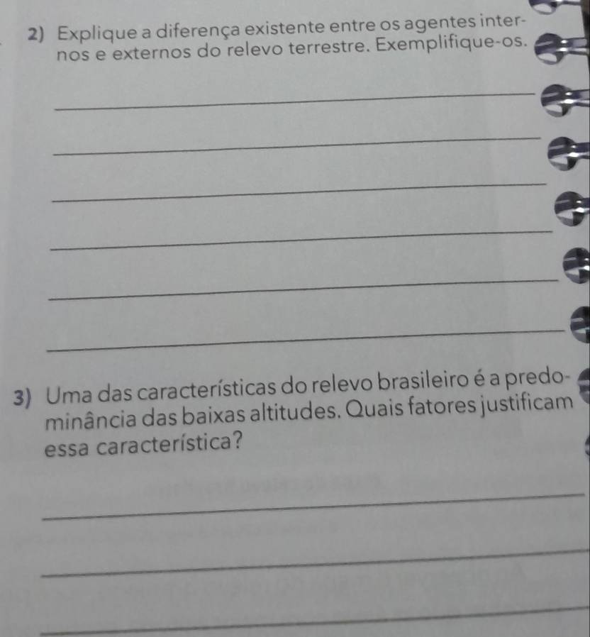 Explique a diferença existente entre os agentes inter- 
nos e externos do relevo terrestre. Exemplifique-os. 
_ 
_ 
_ 
_ 
_ 
_ 
3) Uma das características do relevo brasileiro é a predo- 
minância das baixas altitudes. Quais fatores justificam 
essa característica? 
_ 
_ 
_