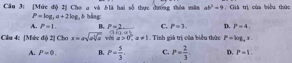 [Mức độ 2] Cho a và blà hai số thực dương thỏa mãn ab^2=9. Giá trị của biểu thức
P=log _3a+2log _3b bằng:
A. P=1. B. P=2 C. P=3. D. P=4. 
Câu 4: [Mức độ 2] Cho x=asqrt(asqrt [3]a) với a>0, a!= 1. Tính giá trị của biểu thức P=log _ax.
A. P=0. B. P= 5/3 . C. P= 2/3 . D. P=1.