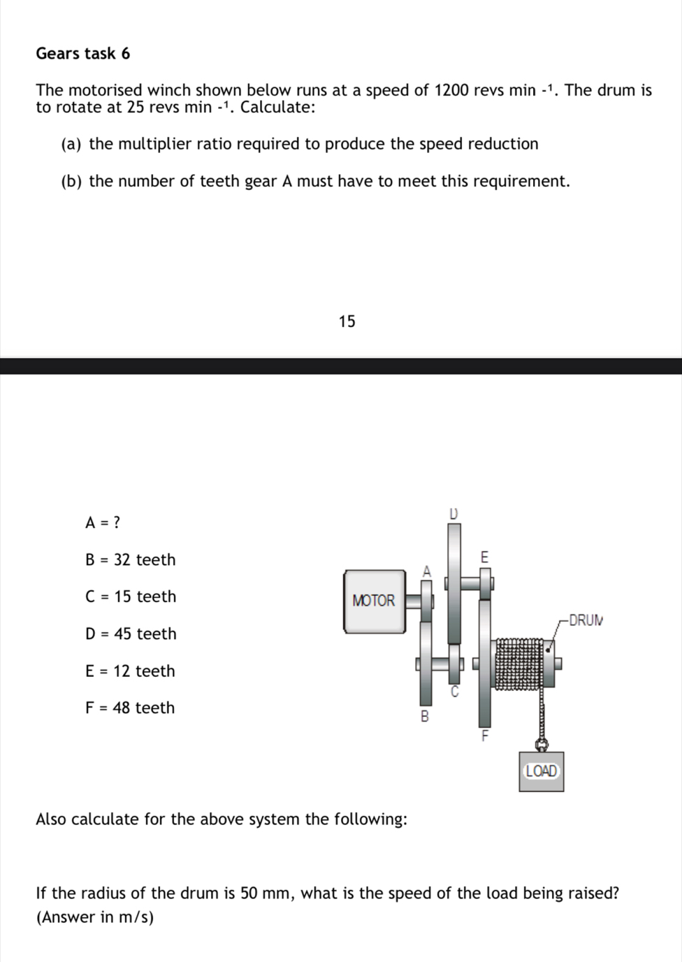 Gears task 6
The motorised winch shown below runs at a speed of 1200 revs r nin -1. The drum is
to rotate at 25 revs min -1. Calculate:
(a) the multiplier ratio required to produce the speed reduction
(b) the number of teeth gear A must have to meet this requirement.
15
A= ?
B=32 teeth
C=15 teeth
D=45 teeth
E=12 teeth
F=48 teeth
Also calculate for the above system the following:
If the radius of the drum is 50 mm, what is the speed of the load being raised?
(Answer in m/s)