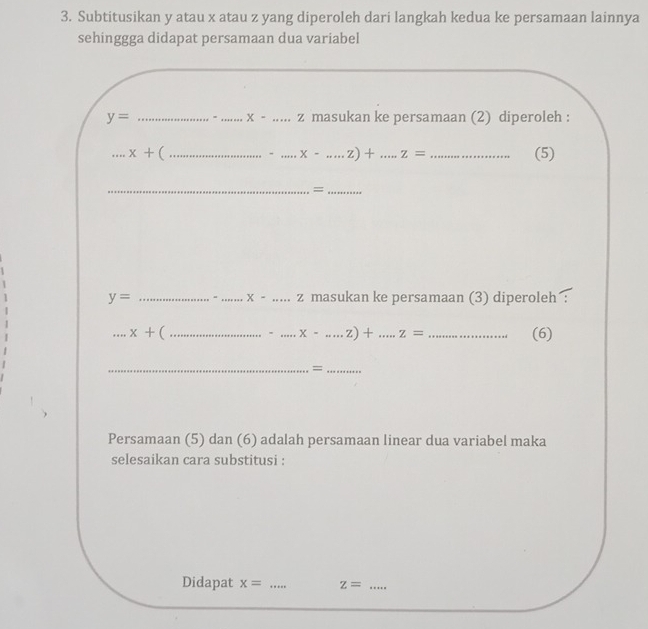 Subtitusikan y atau x atau z yang diperoleh dari langkah kedua ke persamaan lainnya 
sehinggga didapat persamaan dua variabel
y= _= _ X- _ z masukan ke persamaan (2) diperoleh : 
_ x+ ( ____(5) 
- x-.....z)+ z=
__=
y= ___masukan ke persamaan (3) diperoleh
x- z
_ x+ ( _. _ x-.....z)+ _ z= _(6) 
__= 
Persamaan (5) dan (6) adalah persamaan linear dua variabel maka 
selesaikan cara substitusi : 
Didapat x= _ z= _