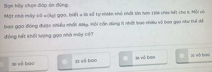 Bạn hãy chọn đáp án đúng.
Một nhà máy có a(kg) gạo, biết a là số tự nhiên nhỏ nhất lớn hơn 1256 chia hết cho 6. Mỗi vỏ
bao gạo đóng được nhiều nhất 40kg. Hỏi cần dùng ít nhất bao nhiêu vỏ bao gạo như thế để
đóng hết khối lượng gạo nhà máy có?
30 vỏ bao 32 vỏ bao 36 vỏ bao 31 vỏ bao