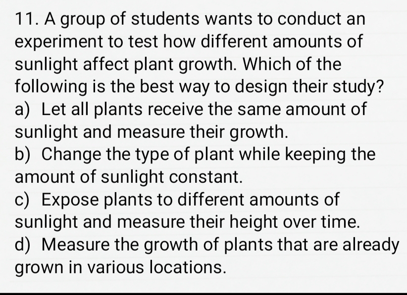 A group of students wants to conduct an
experiment to test how different amounts of
sunlight affect plant growth. Which of the
following is the best way to design their study?
a) Let all plants receive the same amount of
sunlight and measure their growth.
b) Change the type of plant while keeping the
amount of sunlight constant.
c) Expose plants to different amounts of
sunlight and measure their height over time.
d) Measure the growth of plants that are already
grown in various locations.