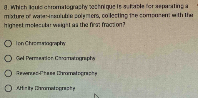 Which liquid chromatography technique is suitable for separating a
mixture of water-insoluble polymers, collecting the component with the
highest molecular weight as the first fraction?
Ion Chromatography
Gel Permeation Chromatography
Reversed-Phase Chromatography
Affinity Chromatography