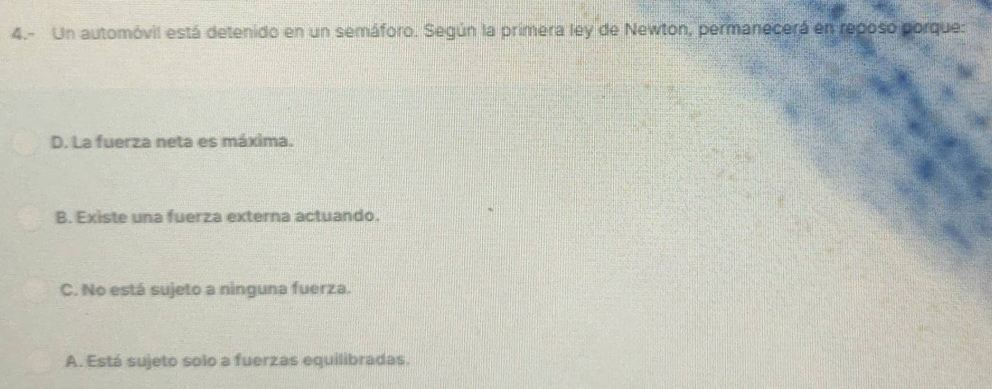 4.- Un automóvil está detenido en un semáforo. Según la primera ley de Newton, permanecerá en reposo porque:
D. La fuerza neta es máxima.
B. Existe una fuerza externa actuando.
C. No está sujeto a ninguna fuerza.
A. Está sujeto solo a fuerzas equilibradas